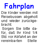 Textfeld: Fahrplan
Die Kinder werden mit Reisebussen abgeholt und wieder zurückgebracht.
Sorgen Sie bitte dafür, daß Ihr Kind 1/4 Std. vor Abfahrt an der vereinbarten Stelle